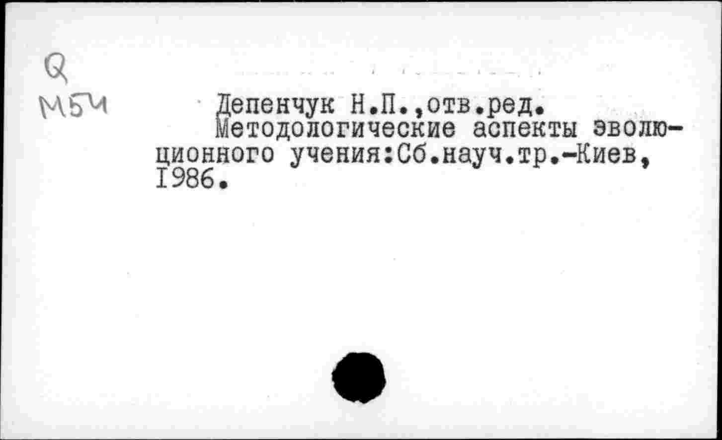 ﻿3	.......
Депенчук Н.П.,отв.ред.
методологические аспекты эволюционного учения:Сб.науч.тр.-Киев, 1986.